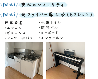  point1 安心のセキュリティ point2 光ファイバー導入済（Bフレッツ）標準設置・エアコン・シャワー付バス ・水洗トイレ ・防犯ベル ・キーボード　・インターホン