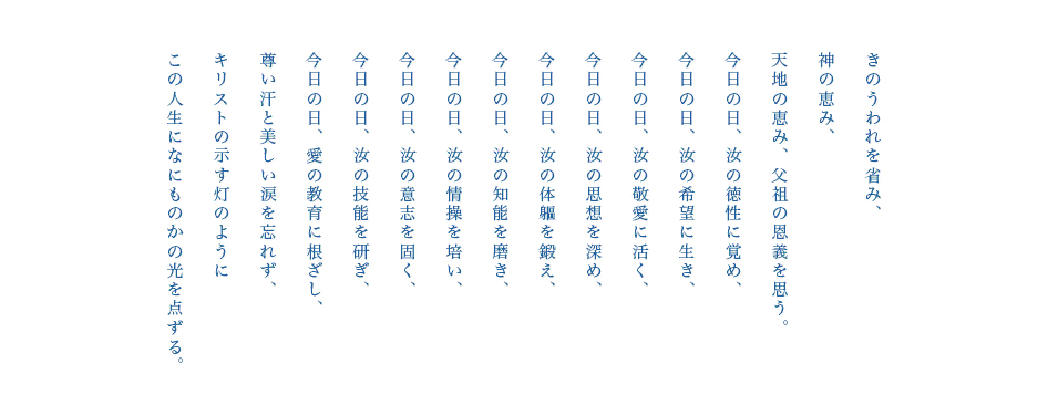 きのうわれを省み、天地の恵み、父祖の恩義を思う。今日の日、汝の徳性に覚め、今日の日、汝の希望に生き、今日の日、汝の敬愛に活く、今日の日、汝の思想を深め、今日の日、汝の体軀を鍛え、今日の日、汝の知能を磨き、今日の日、汝の情操を培い、今日の日、汝の技能を研ぎ、尊い汗と美しい涙を忘れず、キリストの示す灯のようにこの人生になにもかもの光を点ずる。