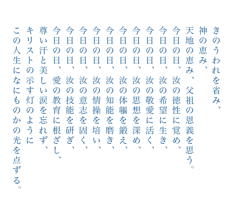 きのうわれを省み、天地の恵み、父祖の恩義を思う。今日の日、汝の徳性に覚め、今日の日、汝の希望に生き、今日の日、汝の敬愛に活く、今日の日、汝の思想を深め、今日の日、汝の体軀を鍛え、今日の日、汝の知能を磨き、今日の日、汝の情操を培い、今日の日、汝の技能を研ぎ、今日の日、愛の教育に根ざし、尊い汗と美しい涙を忘れず、キリストの示す灯のようにこの人生になにもかもの光を点ずる。